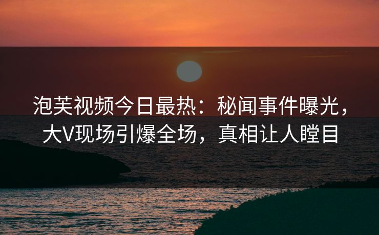 泡芙视频今日最热：秘闻事件曝光，大V现场引爆全场，真相让人瞠目