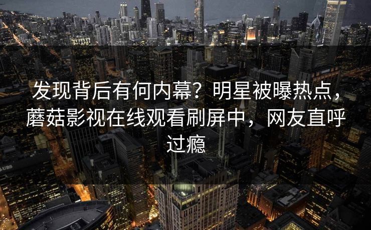 发现背后有何内幕？明星被曝热点，蘑菇影视在线观看刷屏中，网友直呼过瘾