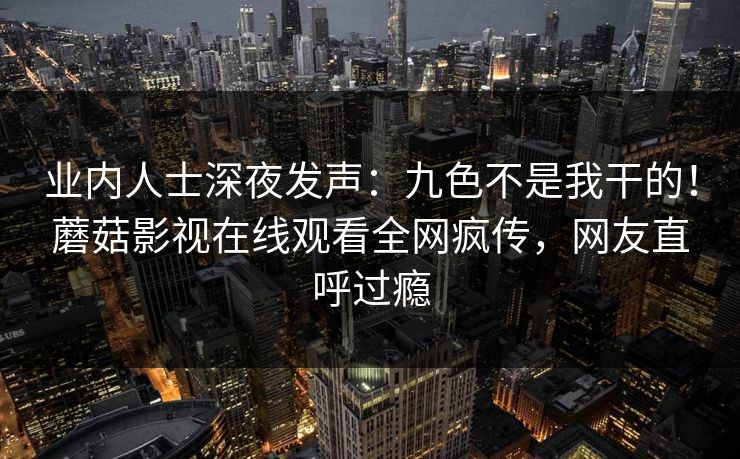 业内人士深夜发声：九色不是我干的！蘑菇影视在线观看全网疯传，网友直呼过瘾