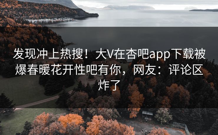 发现冲上热搜！大V在杏吧app下载被爆春暖花开性吧有你，网友：评论区炸了