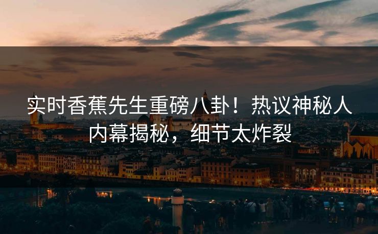 实时香蕉先生重磅八卦！热议神秘人内幕揭秘，细节太炸裂