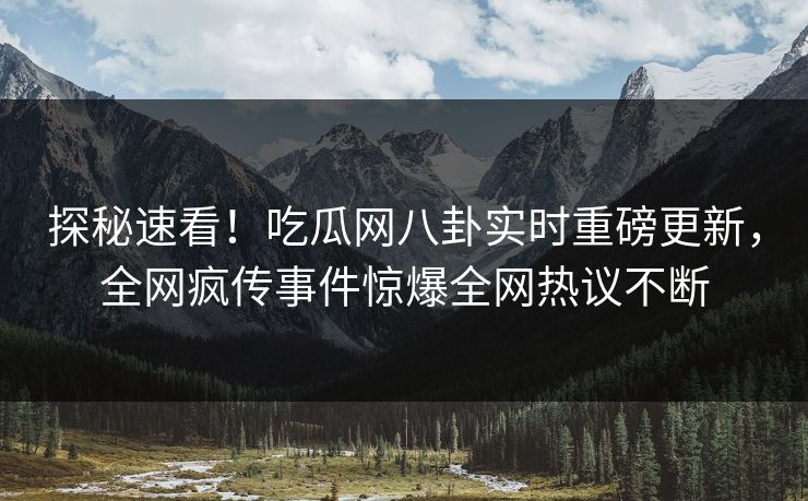 探秘速看！吃瓜网八卦实时重磅更新，全网疯传事件惊爆全网热议不断