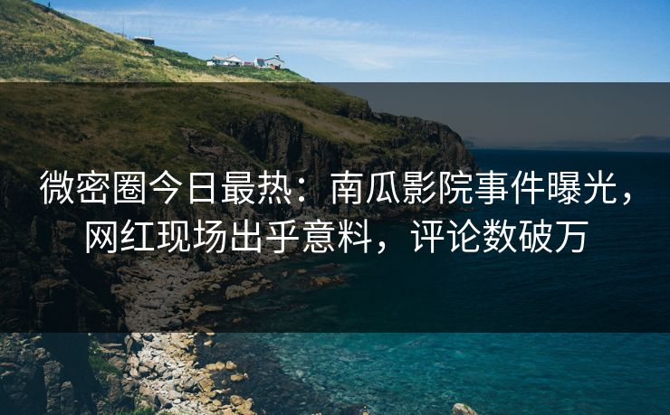 微密圈今日最热：南瓜影院事件曝光，网红现场出乎意料，评论数破万