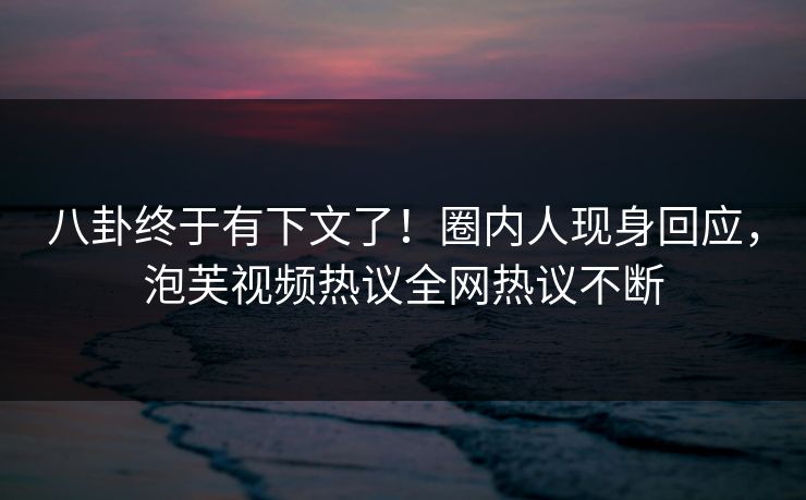 八卦终于有下文了！圈内人现身回应，泡芙视频热议全网热议不断