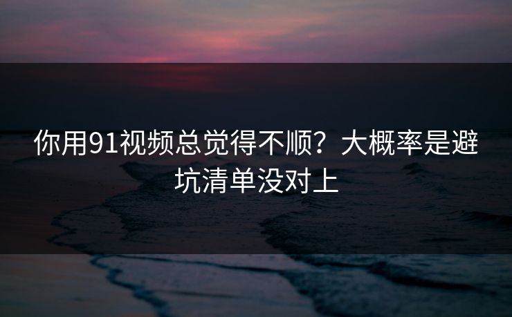 你用91视频总觉得不顺？大概率是避坑清单没对上