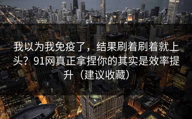 我以为我免疫了，结果刷着刷着就上头？91网真正拿捏你的其实是效率提升（建议收藏）