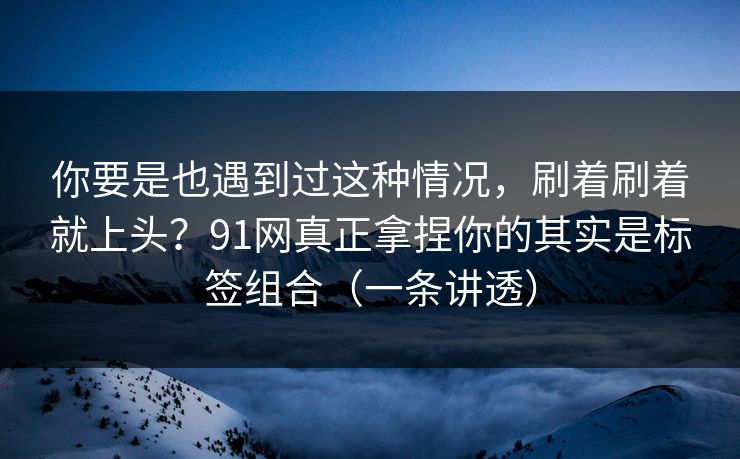 你要是也遇到过这种情况，刷着刷着就上头？91网真正拿捏你的其实是标签组合（一条讲透）