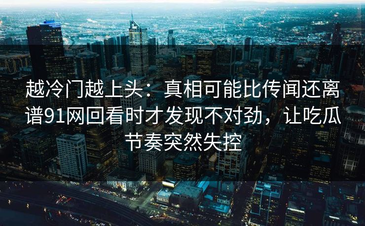 越冷门越上头:真相可能比传闻还离谱91网回看时才发现不对劲,让吃瓜节奏突然失控 越冷门越上头:真相可能比传闻还离谱91网回看时才发现不对劲,让吃瓜节奏突然失控