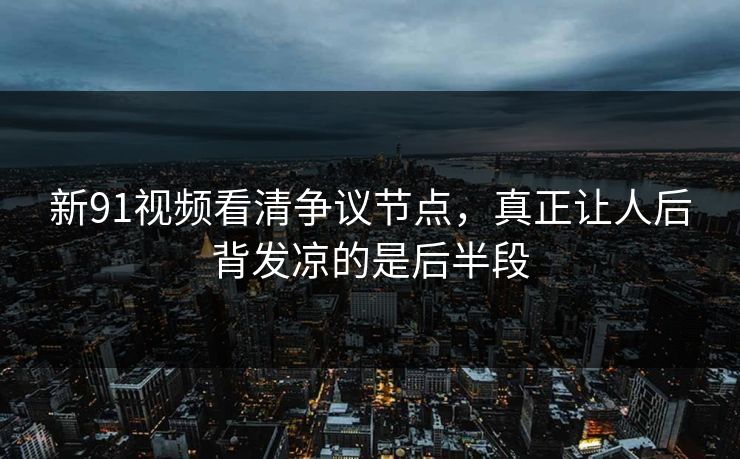 新91视频看清争议节点，真正让人后背发凉的是后半段