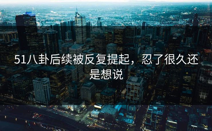 51八卦后续被反复提起，忍了很久还是想说